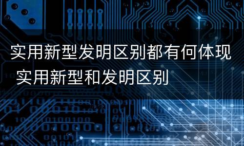 实用新型发明区别都有何体现 实用新型和发明区别