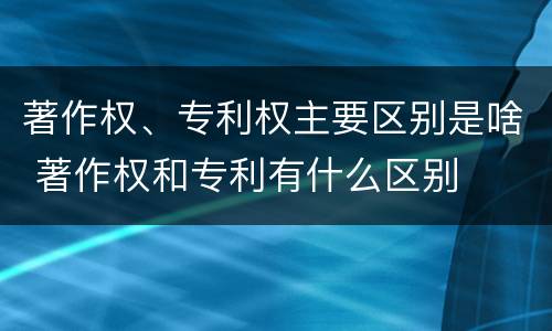 著作权、专利权主要区别是啥 著作权和专利有什么区别