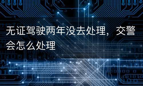 无证驾驶两年没去处理，交警会怎么处理