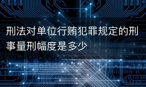刑法对单位行贿犯罪规定的刑事量刑幅度是多少