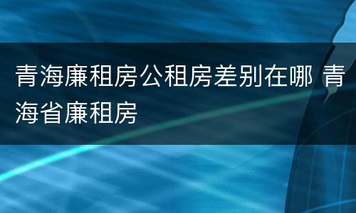 青海廉租房公租房差别在哪 青海省廉租房