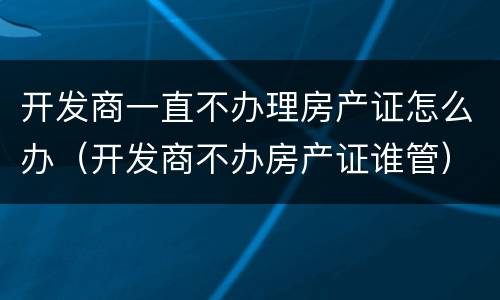 开发商一直不办理房产证怎么办（开发商不办房产证谁管）