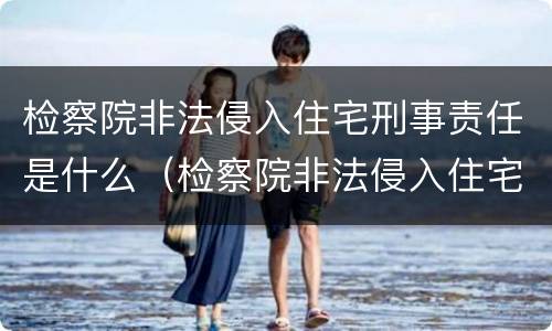 检察院非法侵入住宅刑事责任是什么（检察院非法侵入住宅刑事责任是什么意思）