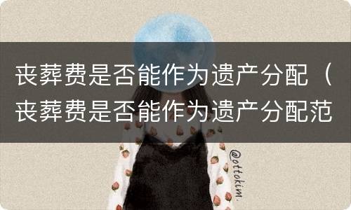 丧葬费是否能作为遗产分配（丧葬费是否能作为遗产分配范围）