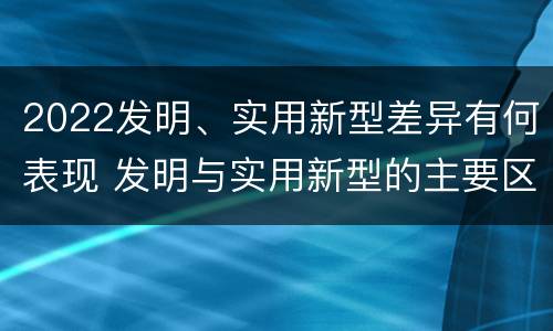 2022发明、实用新型差异有何表现 发明与实用新型的主要区别