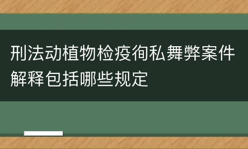 刑法动植物检疫徇私舞弊案件解释包括哪些规定