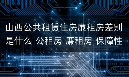 山西公共租赁住房廉租房差别是什么 公租房 廉租房 保障性住房区别