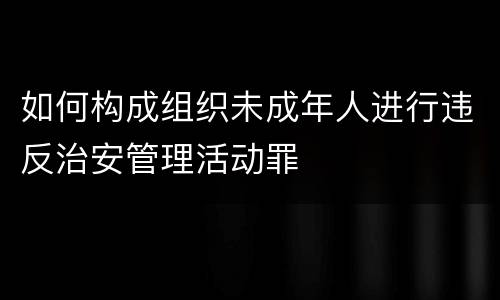 如何构成组织未成年人进行违反治安管理活动罪