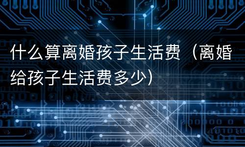 什么算离婚孩子生活费（离婚给孩子生活费多少）