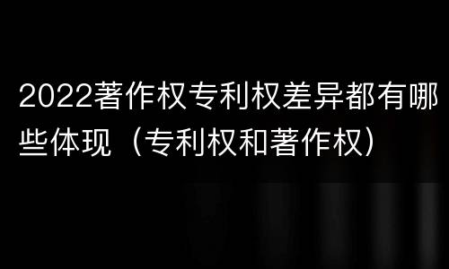 2022著作权专利权差异都有哪些体现（专利权和著作权）