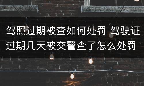 驾照过期被查如何处罚 驾驶证过期几天被交警查了怎么处罚
