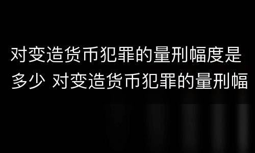 对变造货币犯罪的量刑幅度是多少 对变造货币犯罪的量刑幅度是多少倍