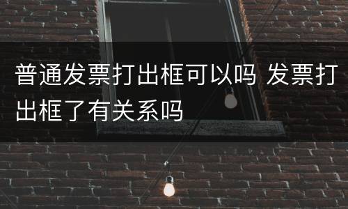 普通发票打出框可以吗 发票打出框了有关系吗