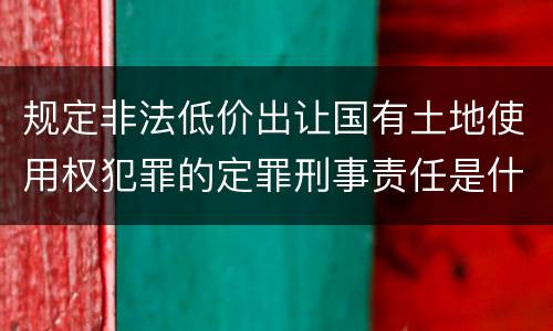 规定非法低价出让国有土地使用权犯罪的定罪刑事责任是什么