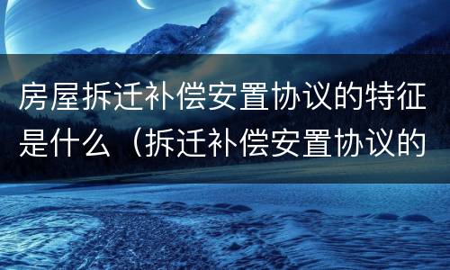 房屋拆迁补偿安置协议的特征是什么（拆迁补偿安置协议的性质）