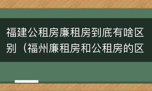 福建公租房廉租房到底有啥区别（福州廉租房和公租房的区别）
