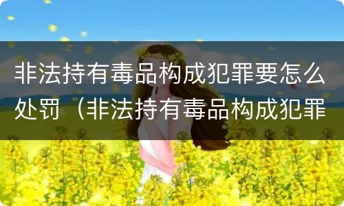 非法持有毒品构成犯罪要怎么处罚（非法持有毒品构成犯罪要怎么处罚才能判刑）