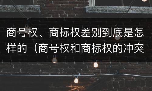 商号权、商标权差别到底是怎样的（商号权和商标权的冲突和解决）