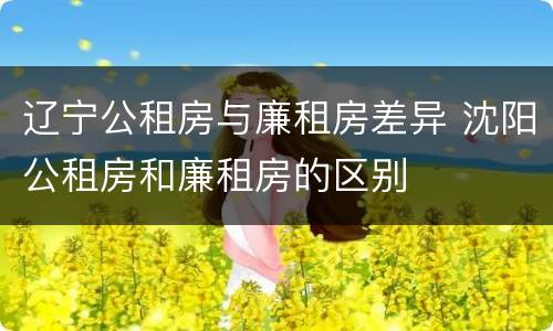 辽宁公租房与廉租房差异 沈阳公租房和廉租房的区别