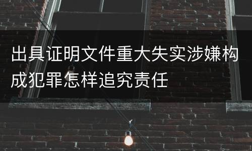 出具证明文件重大失实涉嫌构成犯罪怎样追究责任