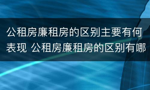公租房廉租房的区别主要有何表现 公租房廉租房的区别有哪些