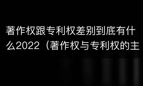 著作权跟专利权差别到底有什么2022（著作权与专利权的主要区别是什么）
