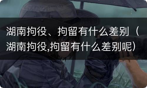 湖南拘役、拘留有什么差别（湖南拘役,拘留有什么差别呢）