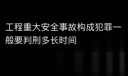 工程重大安全事故构成犯罪一般要判刑多长时间