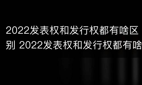 2022发表权和发行权都有啥区别 2022发表权和发行权都有啥区别呢