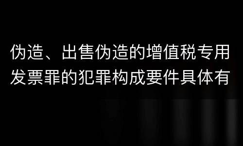 伪造、出售伪造的增值税专用发票罪的犯罪构成要件具体有哪些