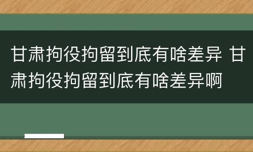 甘肃拘役拘留到底有啥差异 甘肃拘役拘留到底有啥差异啊