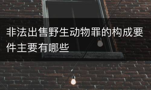 非法出售野生动物罪的构成要件主要有哪些