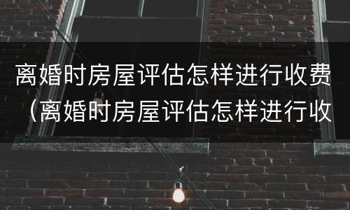 离婚时房屋评估怎样进行收费（离婚时房屋评估怎样进行收费处理）