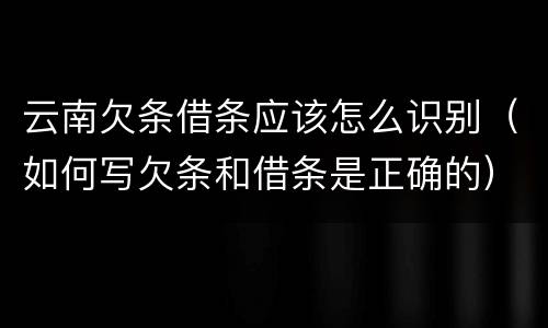 云南欠条借条应该怎么识别（如何写欠条和借条是正确的）