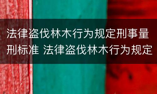 法律盗伐林木行为规定刑事量刑标准 法律盗伐林木行为规定刑事量刑标准是多少