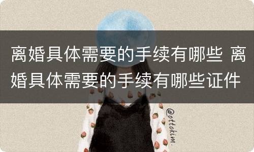 离婚具体需要的手续有哪些 离婚具体需要的手续有哪些证件