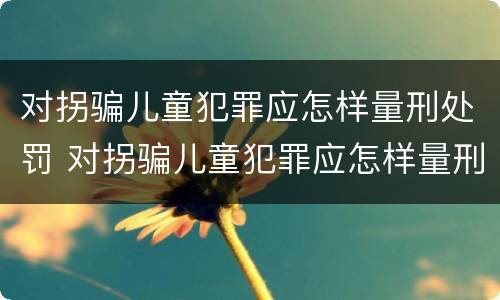 对拐骗儿童犯罪应怎样量刑处罚 对拐骗儿童犯罪应怎样量刑处罚标准