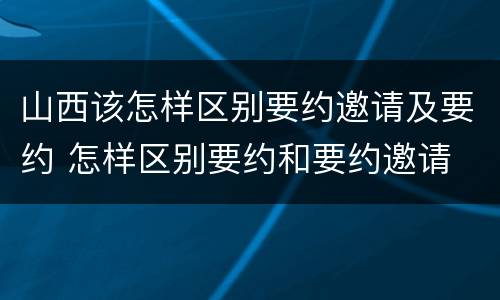 山西该怎样区别要约邀请及要约 怎样区别要约和要约邀请