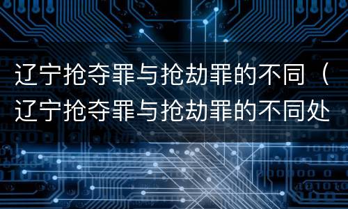 辽宁抢夺罪与抢劫罪的不同（辽宁抢夺罪与抢劫罪的不同处罚）