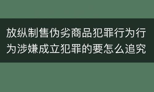 放纵制售伪劣商品犯罪行为行为涉嫌成立犯罪的要怎么追究责任