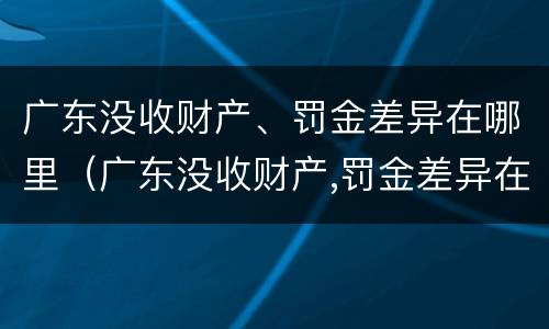 广东没收财产、罚金差异在哪里（广东没收财产,罚金差异在哪里缴纳）