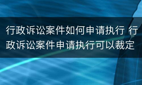 行政诉讼案件如何申请执行 行政诉讼案件申请执行可以裁定不予受理吗