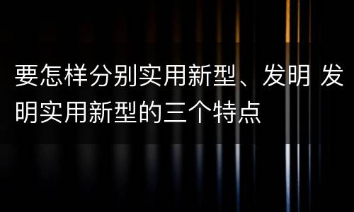 要怎样分别实用新型、发明 发明实用新型的三个特点