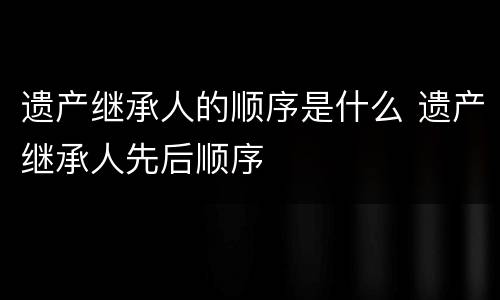 遗产继承人的顺序是什么 遗产继承人先后顺序