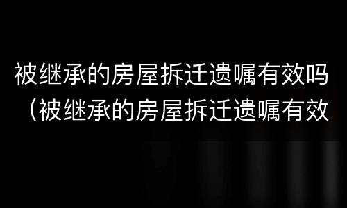 被继承的房屋拆迁遗嘱有效吗（被继承的房屋拆迁遗嘱有效吗）