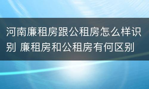 河南廉租房跟公租房怎么样识别 廉租房和公租房有何区别