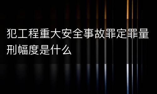 犯工程重大安全事故罪定罪量刑幅度是什么