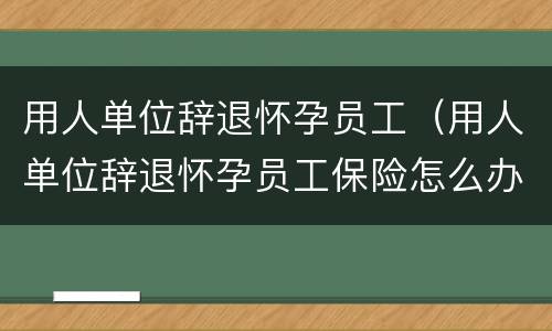 用人单位辞退怀孕员工（用人单位辞退怀孕员工保险怎么办）