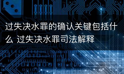 过失决水罪的确认关键包括什么 过失决水罪司法解释