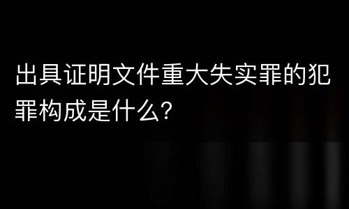 出具证明文件重大失实罪的犯罪构成是什么？